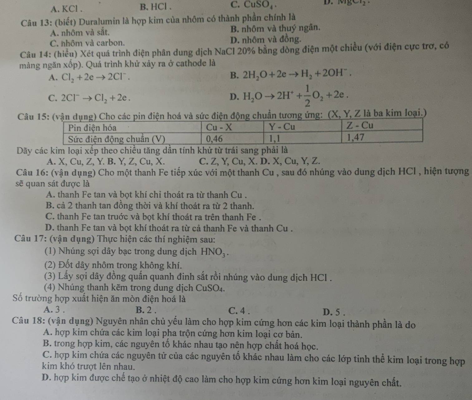 C.
A. KCl . B. HCl. CuSO_4. D. MgCl_2g_Cl_2
Câu 13: (biết) Duralumin là hợp kim của nhôm có thành phần chính là
A. nhôm và sắt. B nhôm và thuý ngân.
C. nhôm và carbon. D. nhôm và đồng.
Câu 14: (hiểu) Xét quá trình điện phân dung dịch NaCl 20% bằng dòng điện một chiều (với điện cực trơ, có
v_2
màng ngǎn x 5p). Quá trình khử xảy ra ở cathode là
A. Cl_2+2eto 2Cl^-.
B. 2H_2O+2eto H_2+2OH^-.
C. 2Cl^-to Cl_2+2e. D. H_2Oto 2H^++ 1/2 O_2+2e.
Câng ứng: (X, Y, Z là ba kim loại.)
Dãy các kim loại xếp theo chiều tăng dần tính khử từ trái sang phải là
A. X, Cu, Z, Y. B. Y, Z, Cu, X. C. Z, Y, Cu, X. D. X, Cu, Y, Z.
Câu 16: (vận dụng) Cho một thanh Fe tiếp xúc với một thanh Cu , sau đó nhúng vào dung dịch HCl , hiện tượng
sẽ quan sát được là
A. thanh Fe tan và bọt khí chỉ thoát ra từ thanh Cu .
B. cả 2 thanh tan đồng thời và khí thoát ra từ 2 thanh.
C. thanh Fe tan truớc và bọt khí thoát ra trên thanh Fe .
D. thanh Fe tan và bọt khí thoát ra từ cả thanh Fe và thanh Cu .
Câu 17: (vận dụng) Thực hiện các thí nghiệm sau:
(1) Nhúng sợi dây bạc trong dung dịch HNO_3.
(2) Đốt dây nhôm trong không khí.
(3) Lấy sợi dây đồng quấn quanh đinh sắt rồi nhúng vào dung dịch HCl .
(4) Nhúng thanh kẽm trong dung dịch CuSO_4.
Số trường hợp xuất hiện ăn mòn điện hoá là
A. 3 . B. 2 . C. 4 . D. 5 .
Câu 18: (vận dụng) Nguyên nhân chủ yếu làm cho hợp kim cứng hơn các kim loại thành phần là do
A. hợp kim chứa các kim loại pha trộn cứng hơn kim loại cơ bản.
B. trong hợp kim, các nguyên tố khác nhau tạo nên hợp chất hoá học.
C. hợp kim chứa các nguyên tử của các nguyên tố khác nhau làm cho các lớp tinh thể kim loại trong hợp
kim khó trượt lên nhau.
D. hợp kim được chế tạo ở nhiệt độ cao làm cho hợp kim cứng hơn kim loại nguyên chất.