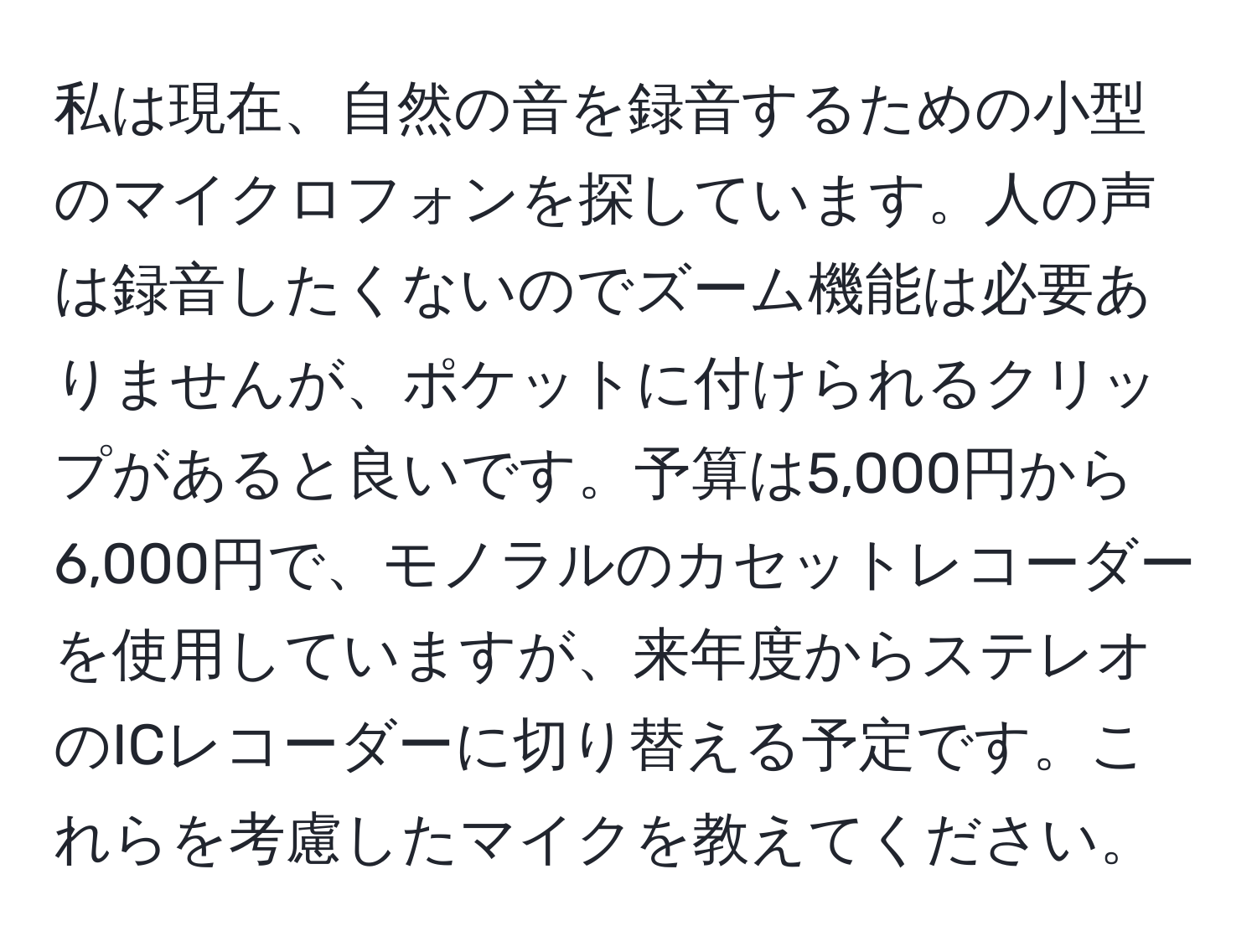 私は現在、自然の音を録音するための小型のマイクロフォンを探しています。人の声は録音したくないのでズーム機能は必要ありませんが、ポケットに付けられるクリップがあると良いです。予算は5,000円から6,000円で、モノラルのカセットレコーダーを使用していますが、来年度からステレオのICレコーダーに切り替える予定です。これらを考慮したマイクを教えてください。