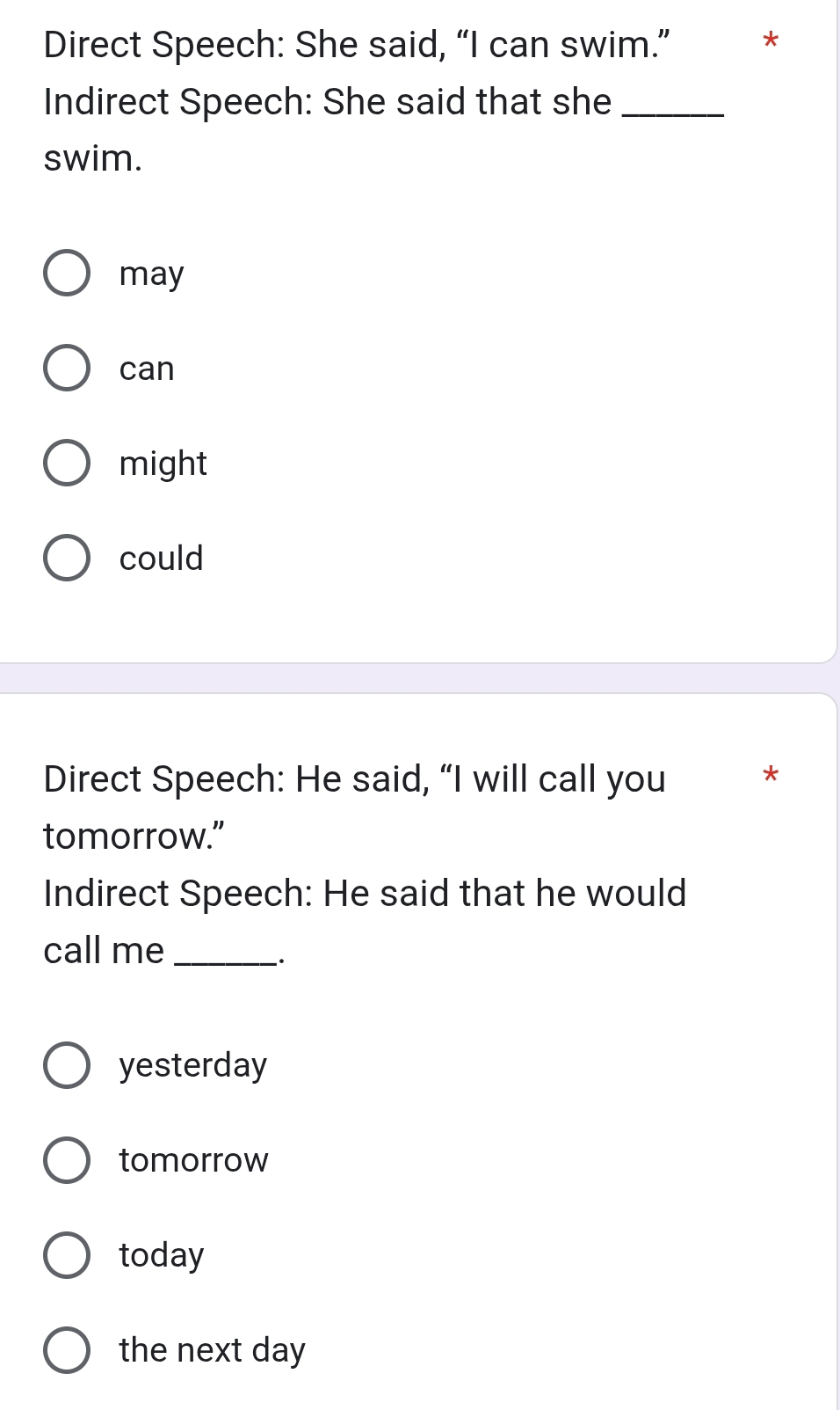 Direct Speech: She said, “I can swim.” *
Indirect Speech: She said that she_
swim.
may
can
might
could
Direct Speech: He said, “I will call you *
tomorrow.”
Indirect Speech: He said that he would
call me_
`.
yesterday
tomorrow
today
the next day