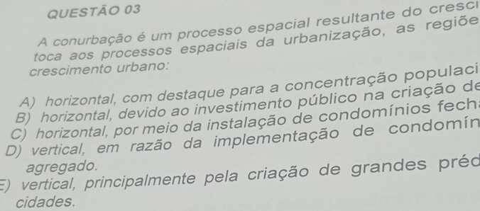 A conurbação é um processo espacial resultante do cresci
toca aos processos espaciais da urbanização, as regiõe
crescimento urbano:
A) horizontal, com destaque para a concentração populaci
B) horizontal, devido ao investimento público na criação de
C) horizontal, por meio da instalação de condomínios fech
D) vertical, em razão da implementação de condomín
agregado.
E) vertical, principalmente pela criação de grandes préo
cidades.