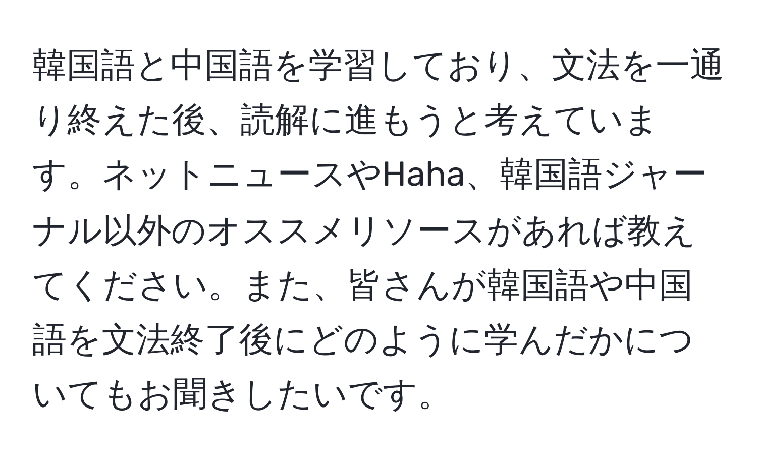 韓国語と中国語を学習しており、文法を一通り終えた後、読解に進もうと考えています。ネットニュースやHaha、韓国語ジャーナル以外のオススメリソースがあれば教えてください。また、皆さんが韓国語や中国語を文法終了後にどのように学んだかについてもお聞きしたいです。