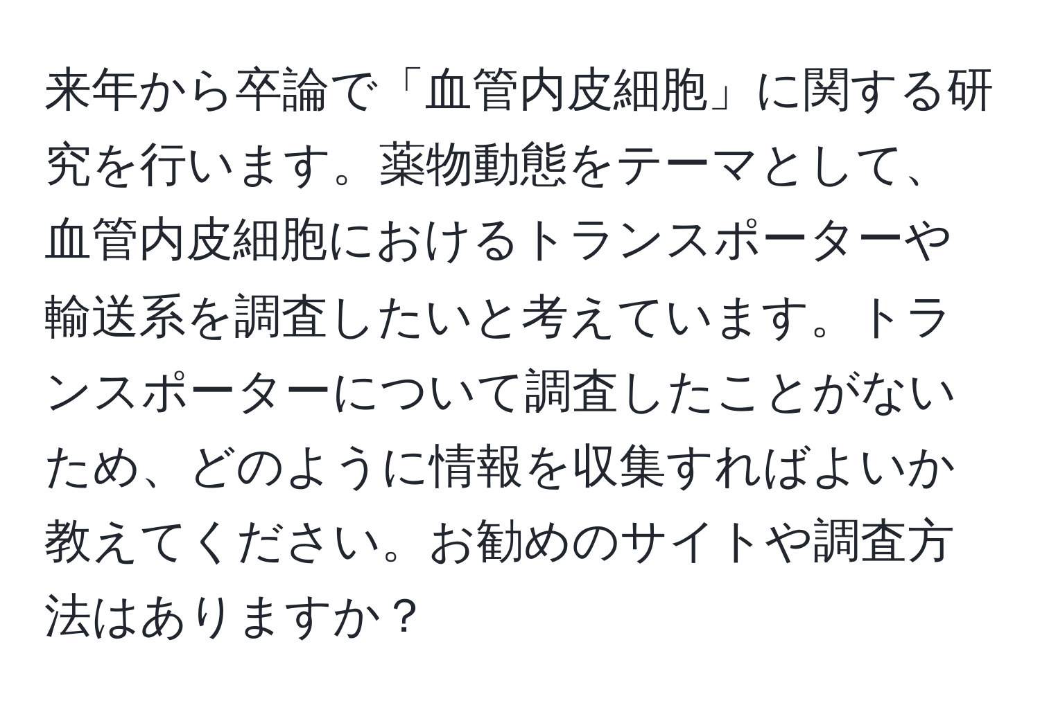 来年から卒論で「血管内皮細胞」に関する研究を行います。薬物動態をテーマとして、血管内皮細胞におけるトランスポーターや輸送系を調査したいと考えています。トランスポーターについて調査したことがないため、どのように情報を収集すればよいか教えてください。お勧めのサイトや調査方法はありますか？