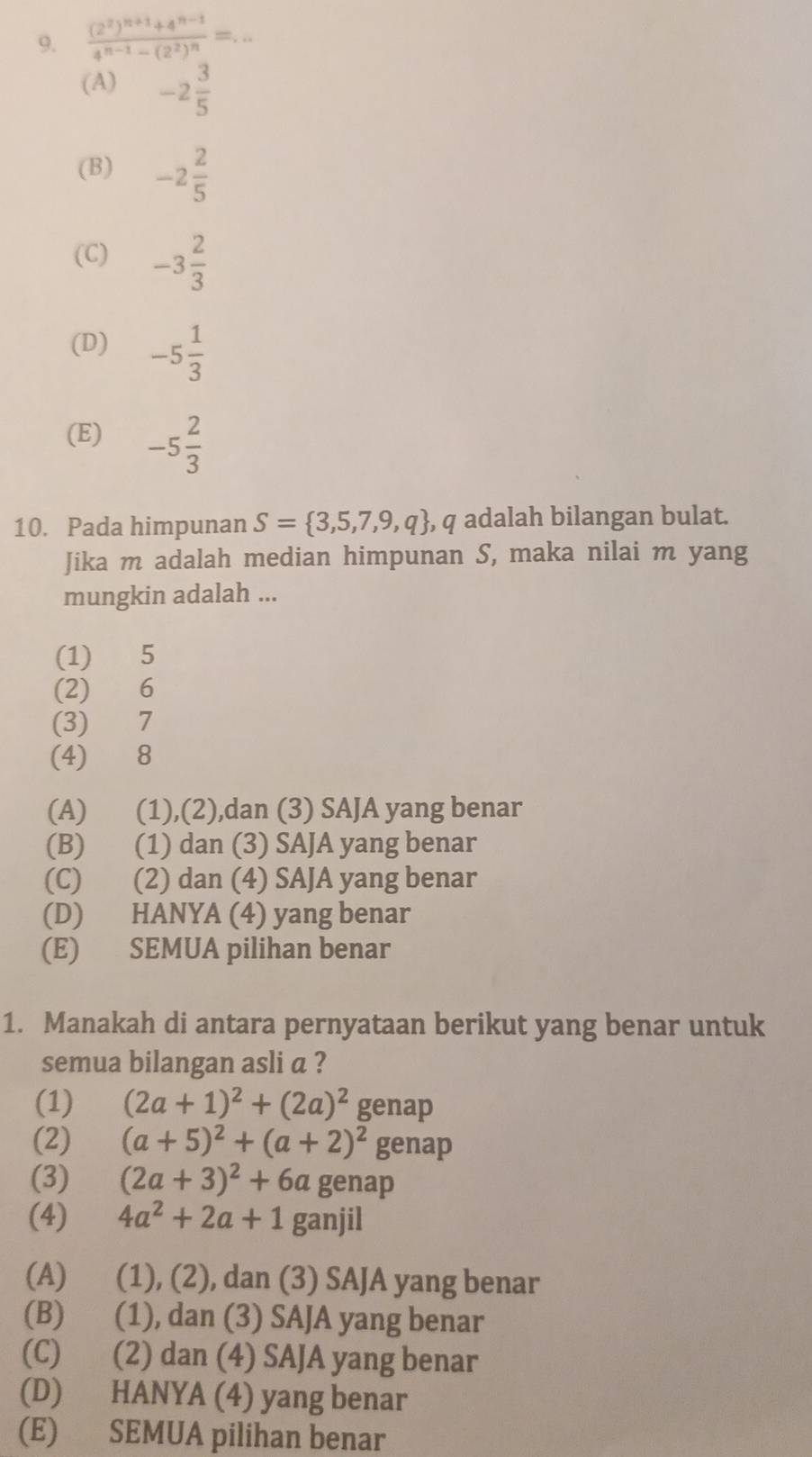 frac (2^2)^n+1+4^(n-1)4^(n-1)-(2^2)^n=...
(A) -2 3/5 
(B) -2 2/5 
(C) -3 2/3 
(D) -5 1/3 
(E) -5 2/3 
10. Pada himpunan S= 3,5,7,9,q , q adalah bilangan bulat.
Jika m adalah median himpunan S, maka nilai m yang
mungkin adalah ...
(1) 5
(2) 6
(3) 7
(4) 8
(A) (1),(2),dan (3) SAJA yang benar
(B) (1) dan (3) SAJA yang benar
(C) (2) dan (4) SAJA yang benar
(D) HANYA (4) yang benar
(E) SEMUA pilihan benar
1. Manakah di antara pernyataan berikut yang benar untuk
semua bilangan asli a ?
(1) (2a+1)^2+(2a)^2 genap
(2) (a+5)^2+(a+2)^2 genap
(3) (2a+3)^2+6a genap
(4) 4a^2+2a+1 ganjil
(A) (1), (2), dan (3) SAJA yang benar
(B) (1), dan (3) SAJA yang benar
(C) (2) dan (4) SAJA yang benar
(D) HANYA (4) yang benar
(E) SEMUA pilihan benar