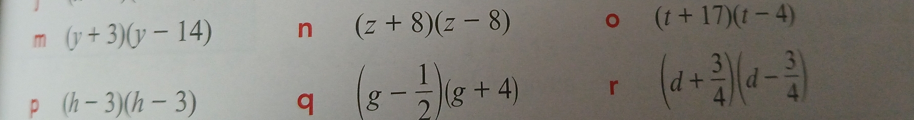 (y+3)(y-14)
n (z+8)(z-8)
。 (t+17)(t-4)
p (h-3)(h-3)
q (g- 1/2 )(g+4)
「 (d+ 3/4 )(d- 3/4 )