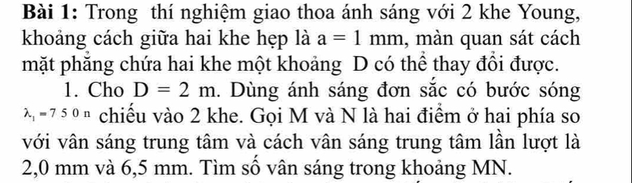 Trong thí nghiệm giao thoa ánh sáng với 2 khe Young, 
khoảng cách giữa hai khe hẹp là a=1mm , màn quan sát cách 
mặt phăng chứa hai khe một khoảng D có thể thay đổi được. 
1. Cho D=2m. Dùng ánh sáng đơn sắc có bước sóng
lambda _1=750n chiếu vào 2 khe. Gọi M và N là hai điểm ở hai phía so 
với vân sáng trung tâm và cách vân sáng trung tâm lần lượt là
2,0 mm và 6,5 mm. Tìm số vân sáng trong khoảng MN.