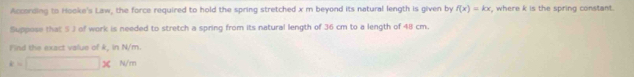 According to Hooke's Law, the force required to hold the spring stretched x m beyond its natural length is given by f(x)=kx , where k is the spring constant. 
Suppose that 5 J of work is needed to stretch a spring from its natural length of 36 cm to a length of 48 cm. 
Find the exact value of k, in N/m.
k=□ * N/m