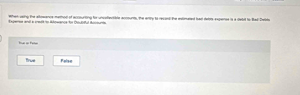 When using the allowance method of accounting for uncollectible accounts, the entry to record the estimated bad debts expense is a debit to Bad Debts
Expense and a credit to Allowance for Doubtful Accounts.
True or False
True False