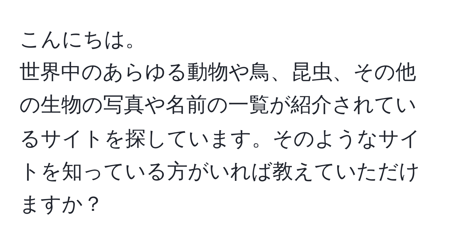 こんにちは。  
世界中のあらゆる動物や鳥、昆虫、その他の生物の写真や名前の一覧が紹介されているサイトを探しています。そのようなサイトを知っている方がいれば教えていただけますか？