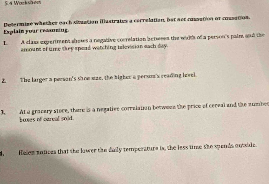 5.4 Worksheet 
Determine whether each situation illustrates a correlution, but not cousation or cousation 
Explain your reasoning. 
1. A class experiment shows a negative correlation between the width of a person's palm and the 
amount of time they spend watching television each day. 
2. The larger a person’s shoe size, the higher a person’s reading level. 
3. At a grocery store, there is a negative correlation between the price of cereal and the number 
boxes of cereal sold. 
4. Helen notices that the lower the daily temperature is, the less time she spends outside.