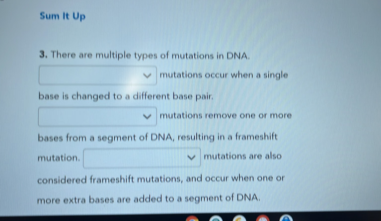 Sum It Up 
3. There are multiple types of mutations in DNA. 
□ mutations occur when a single 
base is changed to a different base pair. 
□ mutations remove one or more 
bases from a segment of DNA, resulting in a frameshift 
mutation. □ vee mutations are also 
considered frameshift mutations, and occur when one or 
more extra bases are added to a segment of DNA.