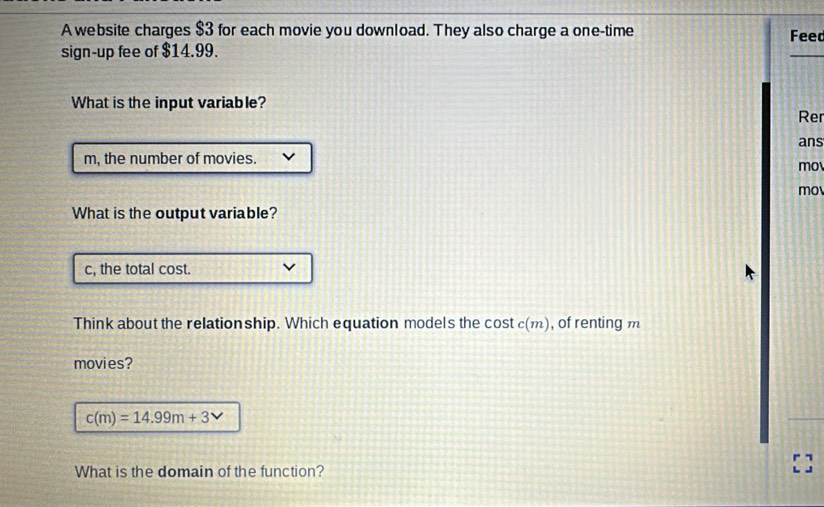 A website charges $3 for each movie you download. They also charge a one-time Feed 
sign-up fee of $14.99. 
What is the input variable? 
Rer 
m, the number of movies. ans 
mo 
mo 
What is the output variable? 
c, the total cost. 
Think about the relationship. Which equation models the cost c(m) , of renting m 
movies?
c(m)=14.99m+3
What is the domain of the function?