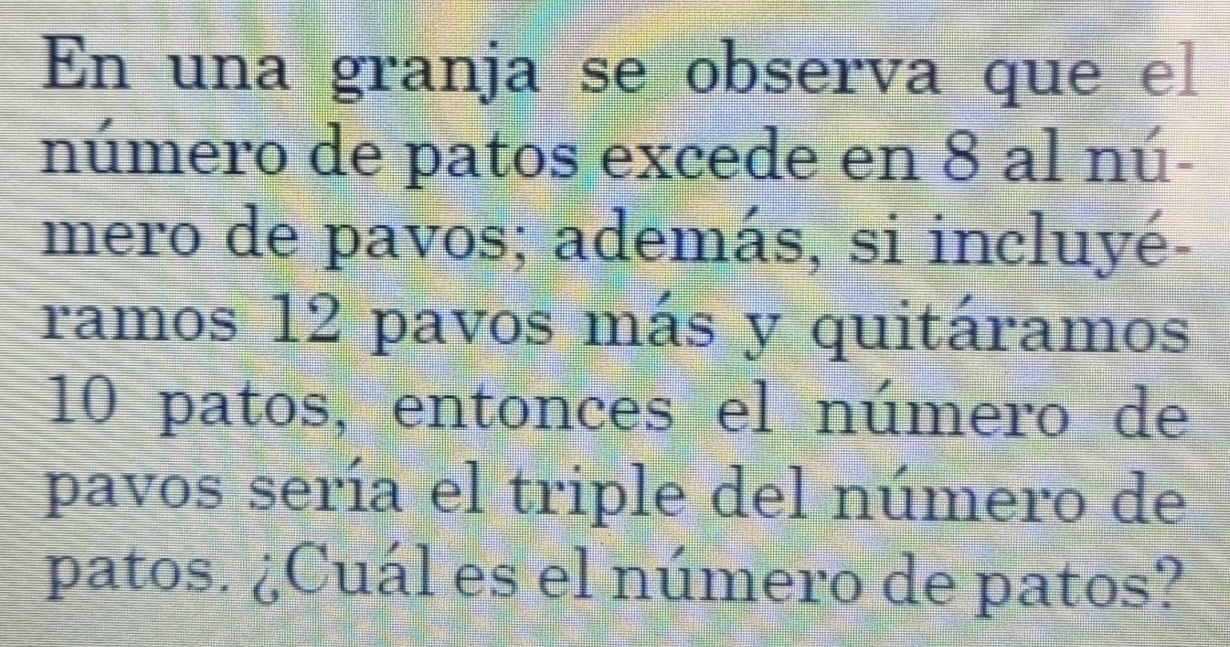 En una granja se observa que el 
número de patos excede en 8 al nú- 
mero de pavos; además, si incluyé 
ramos 12 pavos más y quitáramos
10 patos, entonces el número de 
pavos sería el triple del número de 
patos. ¿Cuál es el número de patos?