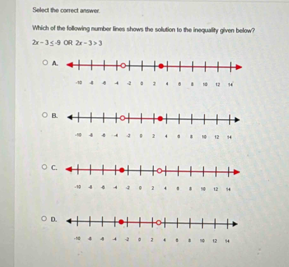 Select the correct answer. 
Which of the following number lines shows the solution to the inequality given below?
2x-3≤ -9 OR 2x-3>3
A. 
D.