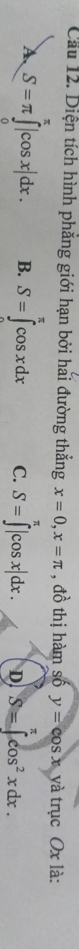 Cầu 12. Diện tích hình phẳng giới hạn bởi hải đường thẳng x=0, x=π # ổ thị hàm số y=cos x yà trục Ox là:
A S=π ∈tlimits _0^((π)|cos x|dx. B. S=∈tlimits ^π)cos xdx S=∈tlimits _(π)^(π)|cos x|dx.
π
C.
D S=∈t cos^2xdx.