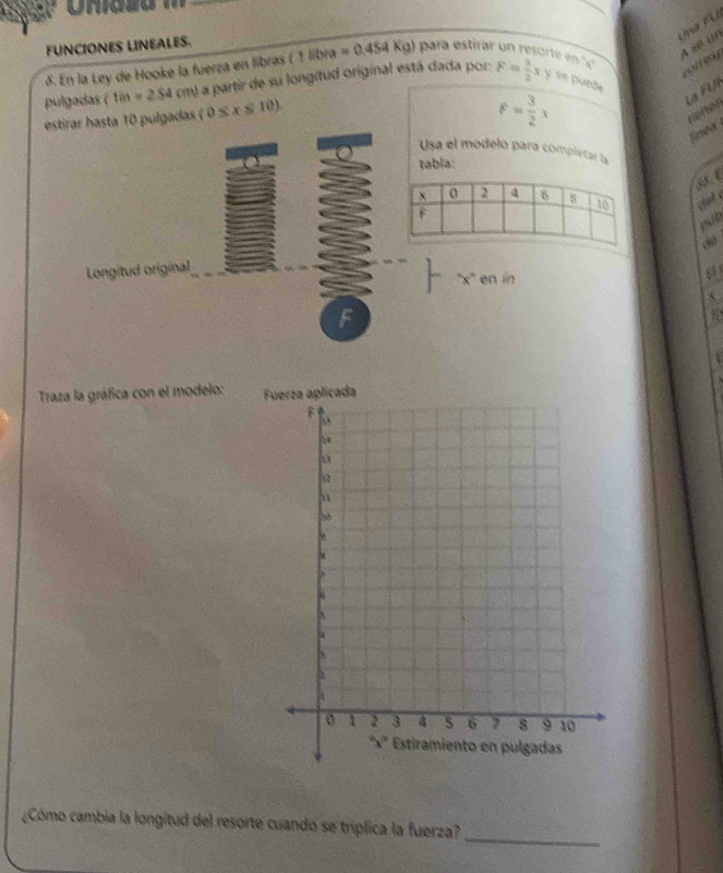 uaF  U 
4 x (
FUNCIONES LINEALES.
δ. En la Ley de Hooke la fuerza en libras (1libra=0.454Kg) para estirar un resorte en '''
orey
pulgadas (tin=2.S4cm) a partir de su longitud original está dada por: F= 1/2 xy se puede
La FU
estirar hasta 10 pulgadas (0≤ x≤ 10).
F= 3/2 x
refer
inea 
Usa el modelo para completar la
tabia:
at 
Longitud original
''x' en in
a
F
t
Traza la gráfica con el modelo: 
_
¿Cómo cambia la longitud del resorte cuando se tríplica la fuerza?