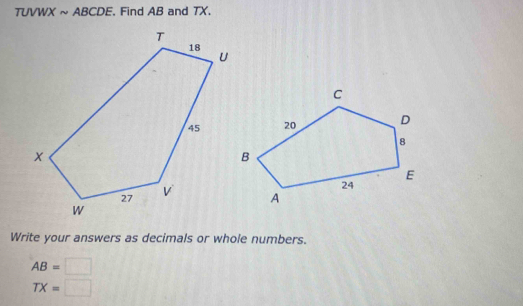 TUVWX ~ ABCDE. Find AB and TX. 
Write your answers as decimals or whole numbers.
AB=□
TX=□