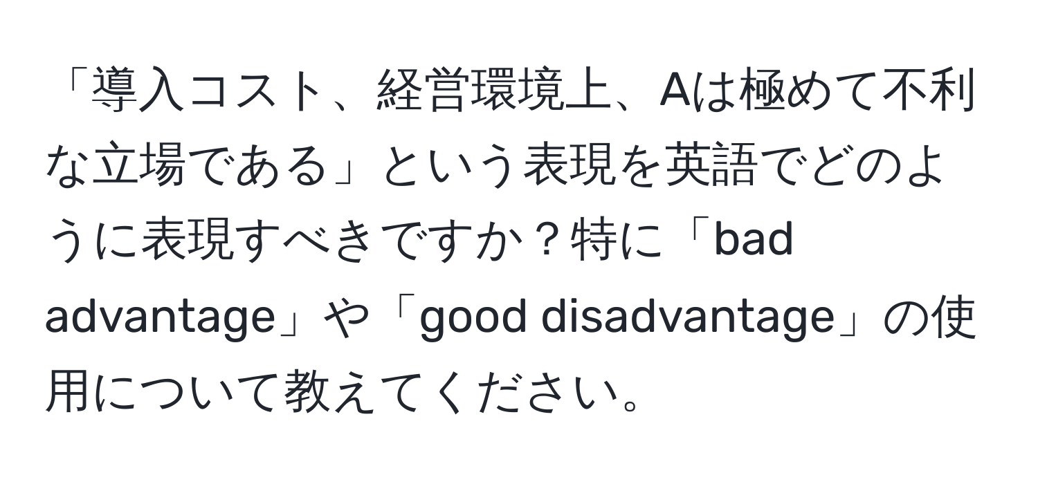 「導入コスト、経営環境上、Aは極めて不利な立場である」という表現を英語でどのように表現すべきですか？特に「bad advantage」や「good disadvantage」の使用について教えてください。