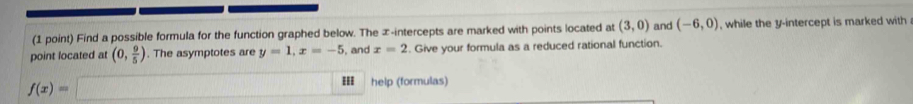 Find a possible formula for the function graphed below. The ∞ -intercepts are marked with points located at (3,0) and (-6,0) while the y-intercept is marked with 
point located at (0, 9/5 ). The asymptotes are y=1, x=-5 , and x=2. Give your formula as a reduced rational function.
f(x)=□ III help (formulas)