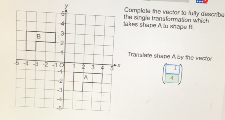 ..
Complete the vector to fully describe
the single transformation which
takes shape A to shape B.
Translate shape A by the vector
4