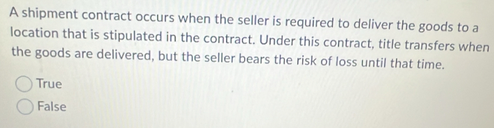 A shipment contract occurs when the seller is required to deliver the goods to a
location that is stipulated in the contract. Under this contract, title transfers when
the goods are delivered, but the seller bears the risk of loss until that time.
True
False