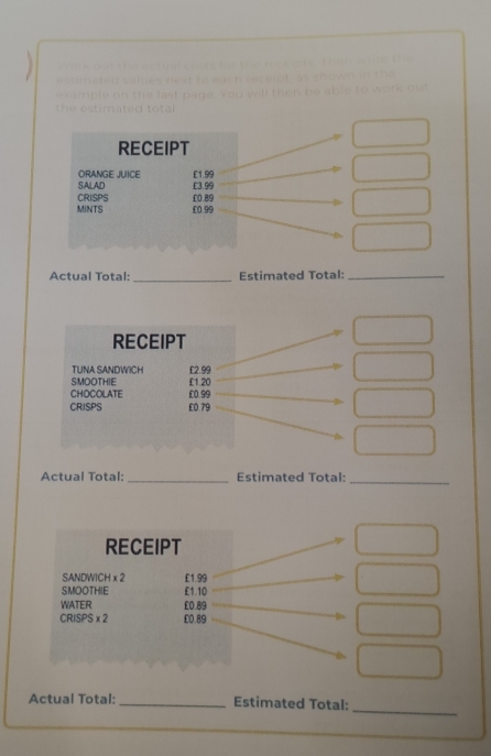 ate d 
e xa mple on the last page '' i s o o 

th e estimated total 
RECEIPT 
ORANGE JUICE £1.99
SALAD £3.99
CRISPS £0.89
MINTS £0.99
Actual Total: _Estimated Total:_ 
RECEIPT 
TUNA SANDWICH £2.99
SMOOTHIE £1.20
CHOCOLATE £0.99
CRISPS £0.79
Actual Total:_ Estimated Total:_ 
RECEIPT 
SANDWICH x 2 £1.99
SMOOTHIE £1.10
WATER £0.89
CRISPS x2 £0.89
_ 
Actual Total: _Estimated Total: