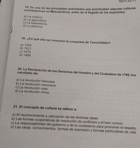 Es una de las principales actividades que practicaban algunas culturas
prehispánicas en Mesoamérica, antes de la llegada de los españoles:
a) La costura
b) La agricultura.
c) La talabartería.
d) La aifarería
19. ¿En qué año se consumó la conquista de Tenochtitlán?
a) 1355
b) 1521
c) 1478
d) 1499
20. La Declaración de los Derechos del Hombre y del Ciudadano de 1789, fue
resultado de:
a) La revolución francesa.
b) La revolución mexicana.
c) La revolución rusa.
d) La revolución china.
21. El concepto de cultura se refiere a:
a) Al reconocimiento y valoración de las diversas ideas.
b) Las formas cooperativas de resolución de conflictos y el bien común.
c) La responsabilidad del gobierno y de la ciudadania para promover el respeto.
d) Las ideas, conocimientos, formas de expresión y formas particulares de vida.