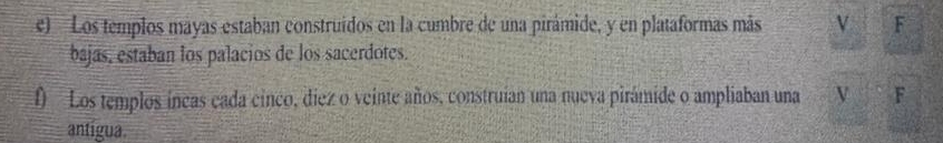 Los templos mayas estaban construídos en la cumbre de una pirámide, y en plataformas más V F 
bajas, estaban los palacios de los sacerdotes. 
f Los templos íncas cada cinco, diez o veinte años, construian una nueva pirámide o ampliaban una V F 
antigua.