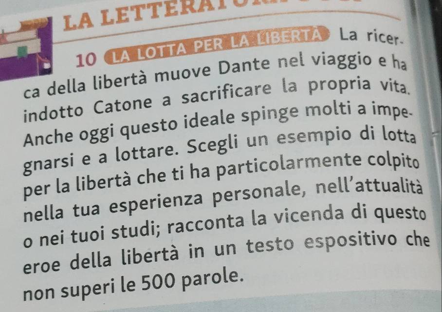 LA lEtteraTun 
10 LA LOTTA PER LA LIBERTA · La ricer. 
ca della libertà muove Dante nel viaggio e ha 
indotto Catone a sacrificare la propria vita. 
Anche oggi questo ideale spinge molti a impe- 
gnarsi e a lottare. Scegli un esempio di lotta 
per la libertà che ti ha particolarmente colpito 
nella tua esperienza personale, nell'attualità 
o nei tuoi studi; racconta la vicenda di questo 
eroe della libertà in un testo espositivo che 
non superi le 500 parole.