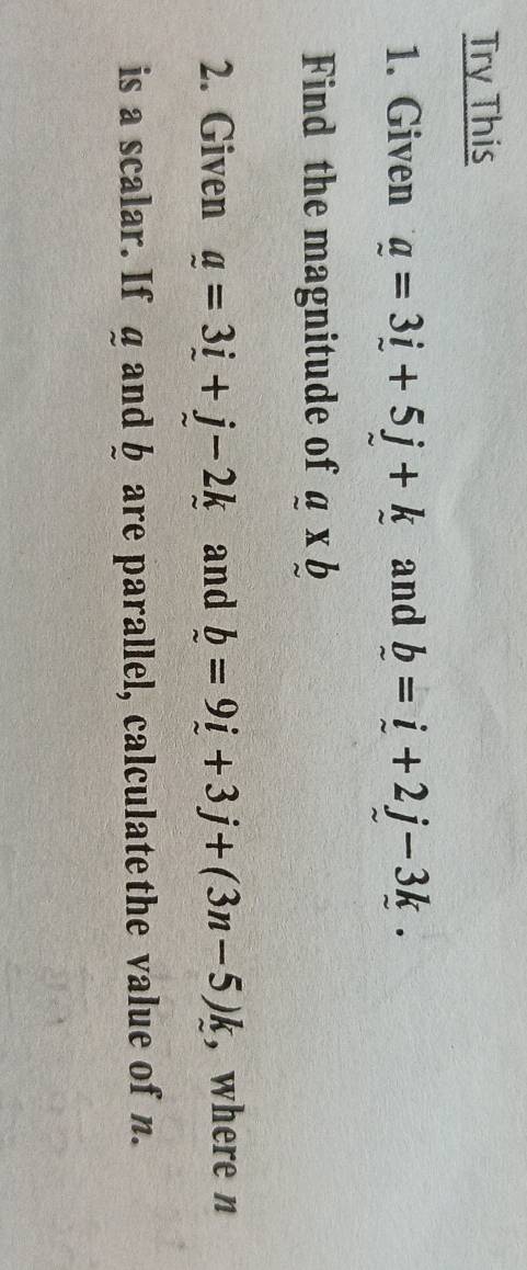 Try This 
1. Given a=3i+5j+k and _ b=_ i+2j-3k. 
Find the magnitude of a* b
2. Given _ a=3_ i+j-2k and _ b=9i+3j+(3n-5)k , where n
is a scalar. If g and § are parallel, calculate the value of n.