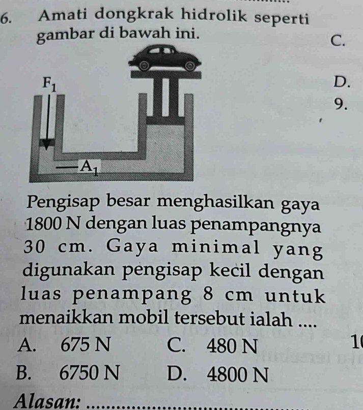 Amati dongkrak hidrolik seperti
gambar di bawah ini.
C.
D.
9.
Pengisap besar menghasilkan gaya
1800 N dengan luas penampangnya
30 cm. Gaya minimal yang
digunakan pengisap kecil dengan
luas penampang 8 cm untuk
menaikkan mobil tersebut ialah ....
A. 675 N C. 480 N 1
B. 6750 N D. 4800 N
Alasan: