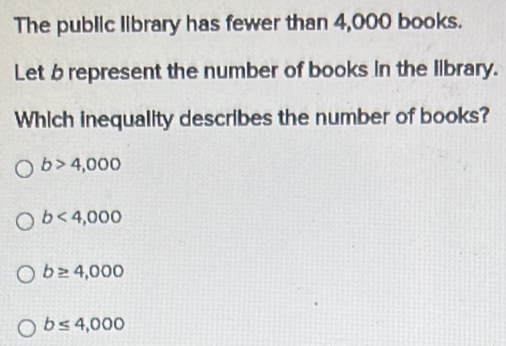 The public library has fewer than 4,000 books.
Let b represent the number of books in the library.
Which inequality describes the number of books?
b>4,000
b<4,000
b≥ 4,000
b≤ 4,000