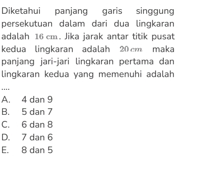 Diketahui panjang garis singgung
persekutuan dalam dari dua lingkaran
adalah 16 cm. Jika jarak antar titik pusat
kedua lingkaran adalah 20 cm maka
panjang jari-jari lingkaran pertama dan
lingkaran kedua yang memenuhi adalah
....
A. 4 dan 9
B. 5 dan 7
C. 6 dan 8
D. 7 dan 6
E. 8 dan 5