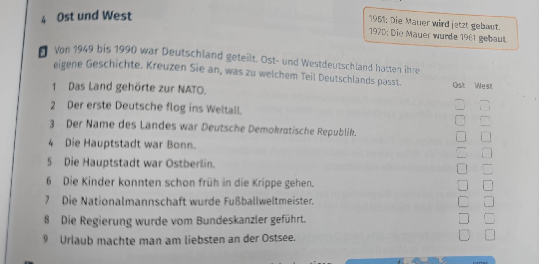 Ost und West 
1961: Die Mauer wird jetzt gebaut. 
1970: Die Mauer wurde 1961 gebaut. 
Von 1949 bis 1990 war Deutschland geteilt. Ost- und Westdeutschland hatten ihre 
eigene Geschichte. Kreuzen Sie an, was zu welchem Teil Deutschlands passt. 
1 Das Land gehörte zur NATO. 
Ost West 
2 Der erste Deutsche flog ins Weltall. 
3 Der Name des Landes war Deutsche Demokrotische Republik. 
4 Die Hauptstadt war Bonn. 
5 Die Hauptstadt war Ostberlin. 
6 Die Kinder konnten schon früh in die Krippe gehen. 
7 Die Nationalmannschaft wurde Fußballweltmeister. 
8 Die Regierung wurde vom Bundeskanzler geführt. 
9 Urlaub machte man am liebsten an der Ostsee.