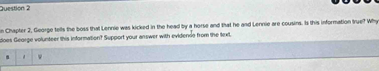 In Chapter 2, George tells the boss that Lennie was kicked in the head by a horse and that he and Lennie are cousins. Is this information true? Why 
does George volunteer this information? Support your answer with evidende from the text. 
B 1 ν