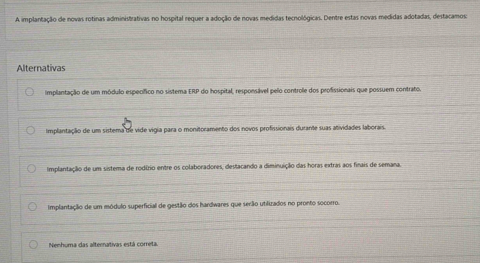 A implantação de novas rotinas administrativas no hospital requer a adoção de novas medidas tecnológicas. Dentre estas novas medidas adotadas, destacamos:
Alternativas
Implantação de um módulo específico no sistema ERP do hospital, responsável pelo controle dos profissionais que possuem contrato.
Implantação de um sistema de vide vigia para o monitoramento dos novos profissionais durante suas atividades laborais.
Implantação de um sistema de rodízio entre os colaboradores, destacando a diminuição das horas extras aos finais de semana.
Implantação de um módulo superficial de gestão dos hardwares que serão utilizados no pronto socorro.
Nenhuma das alternativas está correta.