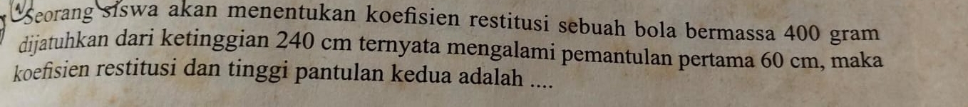 Seorang siswa akan menentukan koefisien restitusi sebuah bola bermassa 400 gram
dijatuhkan dari ketinggian 240 cm ternyata mengalami pemantulan pertama 60 cm, maka 
koefisien restitusi dan tinggi pantulan kedua adalah ....