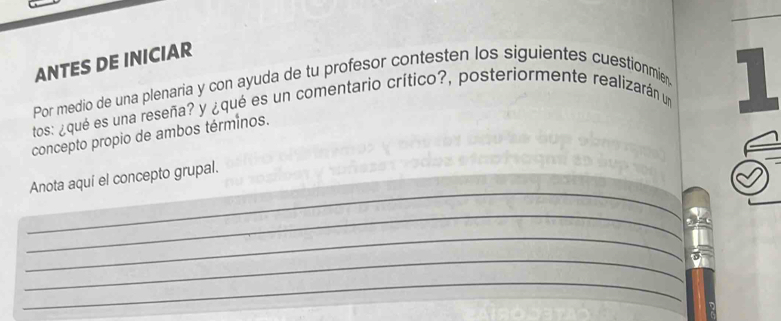 ANTES DE INICIAR 
Por medio de una plenaria y con ayuda de tu profesor contesten los siguientes cuestionmien 
tos: ¿qué es una reseña? y ¿qué es un comentario crítico?, posteriormente realizarán un 1
concepto propio de ambos términos. 
_ 
Anota aquí el concepto grupal. 
_ 
_ 
_ 
_