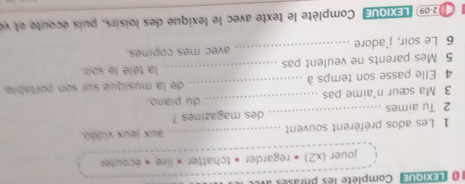 LEXIqUe Complète les phrases a 
jouer (x2) • regarder • tchatter • lire « écouter 
1 Les ados préfèrent souvent _aux jeux vidéo. 
2 Tu aimes _des magazines ? 
_du piano. 
3 Ma sœur n'aime pas 
4 Elle passe son temps à _de la musique sur son portable. 
_la télé le soir. 
5 Mes parents ne veulent pas 
6 Le soir, j'adore _avec mes copines. 
02-09) LEXIQUE' Complète le texte avec le lexique des loisirs, puis écoute et ve