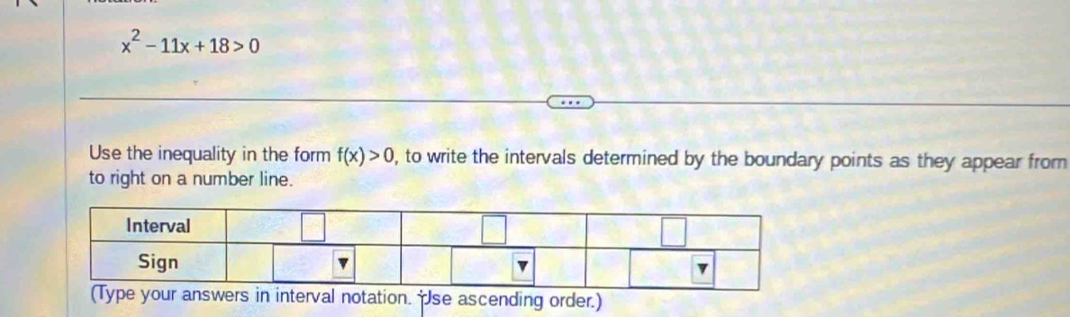 x^2-11x+18>0
Use the inequality in the form f(x)>0 , to write the intervals determined by the boundary points as they appear from 
to right on a number line. 
(Type your answers in interval notation. se ascending order.)