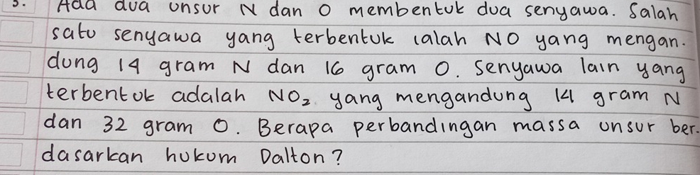 Ada dua unsur N dan o membentok doa senyawa. Salah 
sato senyawa yang terbentuk calah NO yang mengan. 
dung 19 gram N dan 16 gram 0. Senyawa lain yang 
terbentok adalah NO_2 yang mengandung 14 gram N
dan 32 gram 0. Berapa perbandingan massa onsur ber. 
dasarkan hukum Dalton?