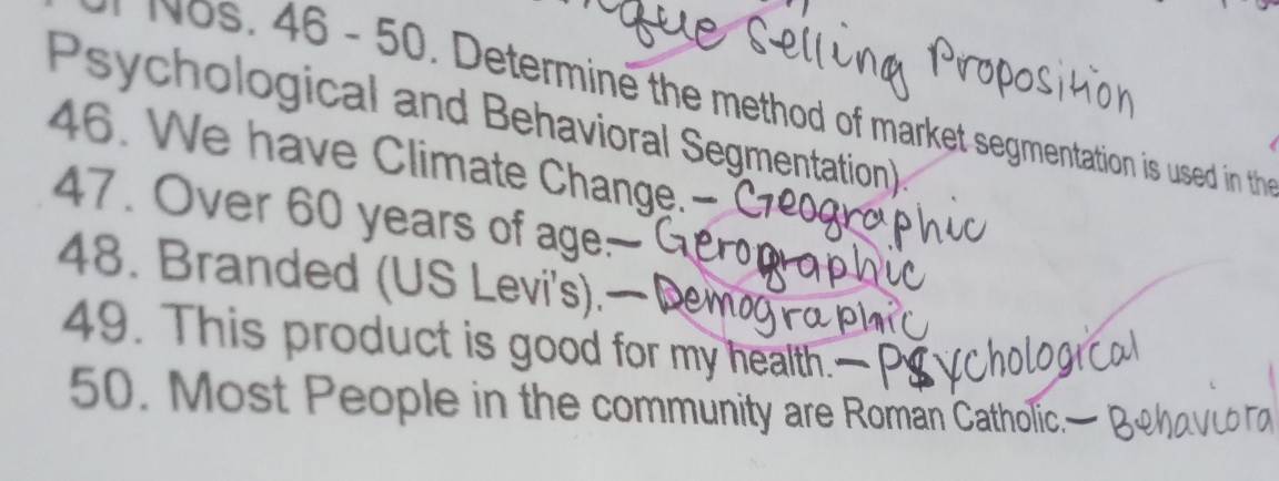 46 - 50. Determine the method of market segmentation is used in the 
Psychological and Behavioral Segmentation) 
46. We have Climate Change.- 
47. Over 60 years of age 
48. Branded (US Levi's). 
49. This product is good for my health. 
50. Most People in the community are Román Catholic.