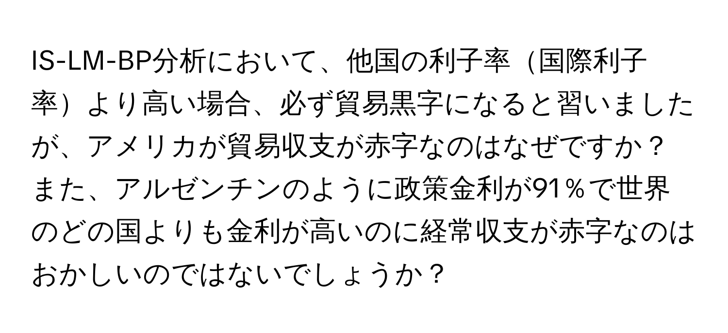 IS-LM-BP分析において、他国の利子率国際利子率より高い場合、必ず貿易黒字になると習いましたが、アメリカが貿易収支が赤字なのはなぜですか？また、アルゼンチンのように政策金利が91％で世界のどの国よりも金利が高いのに経常収支が赤字なのはおかしいのではないでしょうか？