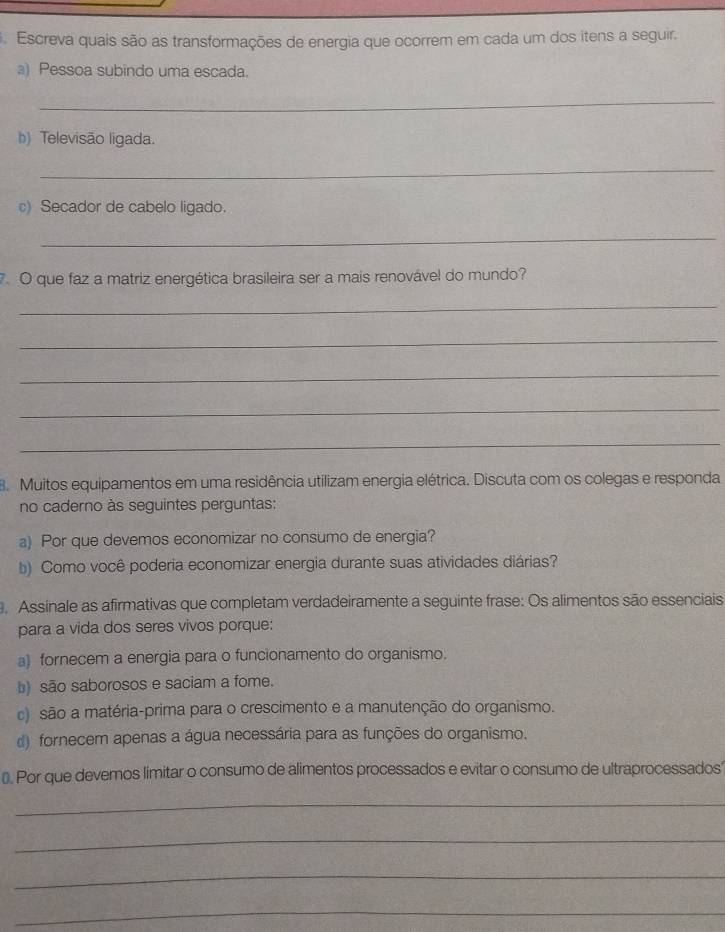 Escreva quais são as transformações de energia que ocorrem em cada um dos itens a seguir.
a) Pessoa subindo uma escada.
_
b) Televisão ligada.
_
c) Secador de cabelo ligado.
_
7. O que faz a matriz energética brasileira ser a mais renovável do mundo?
_
_
_
_
_
8. Muitos equipamentos em uma residência utilizam energia elétrica. Discuta com os colegas e responda
no caderno às seguintes perguntas:
a) Por que devemos economizar no consumo de energia?
b) Como você poderia economizar energia durante suas atividades diárias?
Assinale as afirmativas que completam verdadeiramente a seguinte frase: Os alimentos são essenciais
para a vida dos seres vivos porque:
a) fornecem a energia para o funcionamento do organismo.
b) são saborosos e saciam a fome.
c) são a matéria-prima para o crescimento e a manutenção do organismo.
d) fornecem apenas a água necessária para as funções do organismo.
⊥. Por que devemos limitar o consumo de alimentos processados e evitar o consumo de ultraprocessados'
_
_
_
_