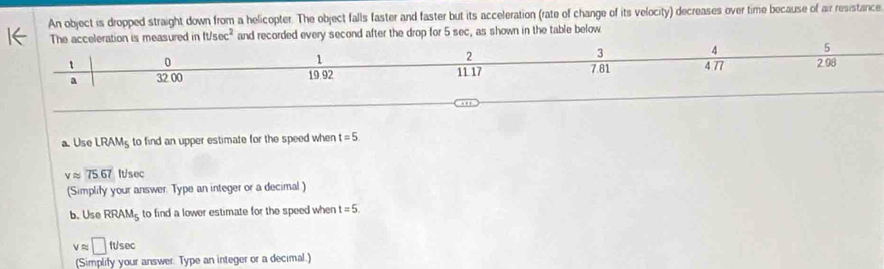 An object is dropped straight down from a helicopter. The object falls faster and faster but its acceleration (rate of change of its velocity) decreases over time because of air resistance 
The acceleration is measured in It/sec^2 and recorded every second after the drop for 5 sec, as shown in the table below
1
2
3 4 5
t 0 2.98
a 32.00 19.92 11.17 7.81 4 77
a. Use LRAM_5 to find an upper estimate for the speed when t=5
vapprox 75.67 It/sec
(Simplify your answer. Type an integer or a decimal) 
b. Use RRAM_5 to find a lower estimate for the speed when t=5.
vapprox □ ft/sec
(Simplify your answer. Type an integer or a decimal.)