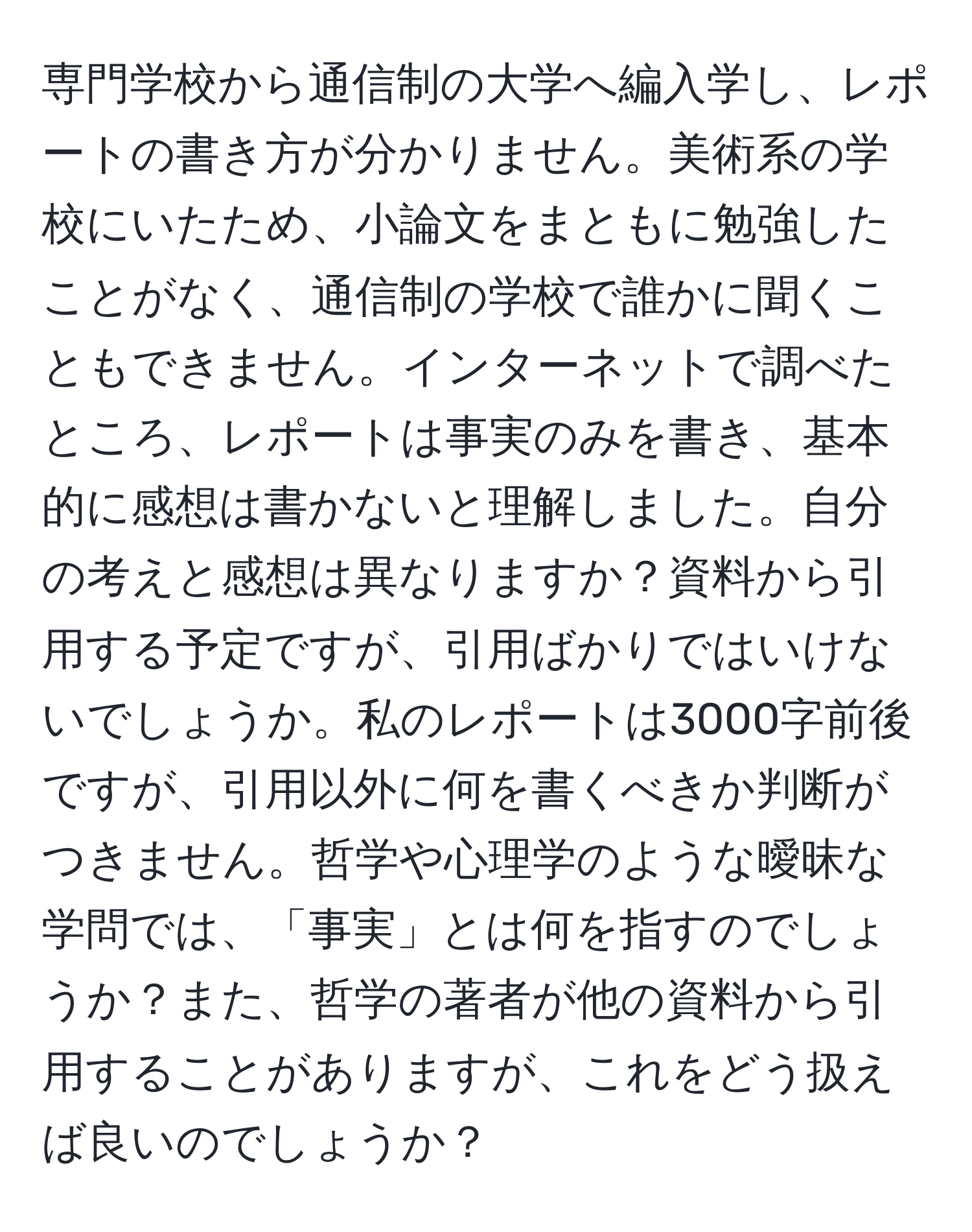 専門学校から通信制の大学へ編入学し、レポートの書き方が分かりません。美術系の学校にいたため、小論文をまともに勉強したことがなく、通信制の学校で誰かに聞くこともできません。インターネットで調べたところ、レポートは事実のみを書き、基本的に感想は書かないと理解しました。自分の考えと感想は異なりますか？資料から引用する予定ですが、引用ばかりではいけないでしょうか。私のレポートは3000字前後ですが、引用以外に何を書くべきか判断がつきません。哲学や心理学のような曖昧な学問では、「事実」とは何を指すのでしょうか？また、哲学の著者が他の資料から引用することがありますが、これをどう扱えば良いのでしょうか？