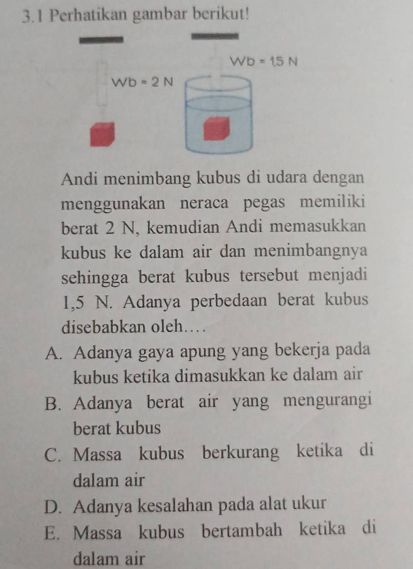 3.1 Perhatikan gambar berikut!
Wb=15N
Wb=2N
Andi menimbang kubus di udara dengan
menggunakan neraca pegas memiliki
berat 2 N, kemudian Andi memasukkan
kubus ke dalam air dan menimbangnya
sehingga berat kubus tersebut menjadi
1,5 N. Adanya perbedaan berat kubus
disebabkan oleh…
A. Adanya gaya apung yang bekerja pada
kubus ketika dimasukkan ke dalam air
B. Adanya berat air yang mengurangi
berat kubus
C. Massa kubus berkurang ketika di
dalam air
D. Adanya kesalahan pada alat ukur
E. Massa kubus bertambah ketika di
dalam air