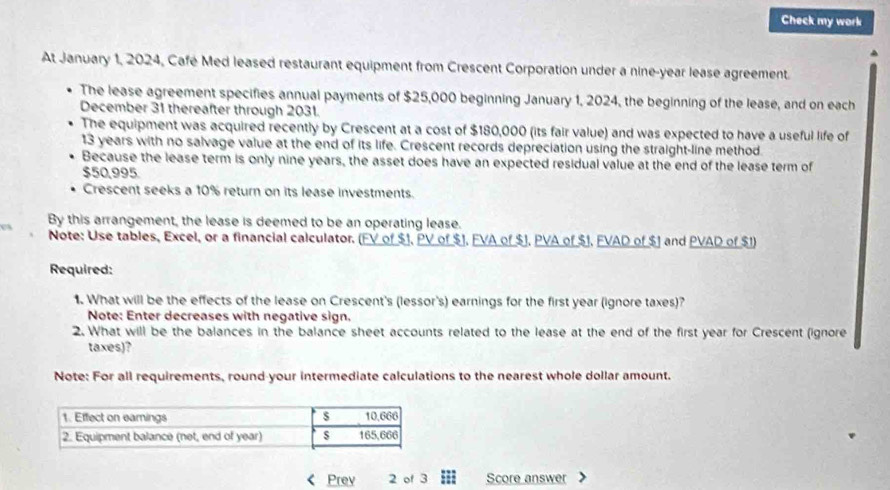 Check my work 
At January 1, 2024, Café Med leased restaurant equipment from Crescent Corporation under a nine-year lease agreement. 
The lease agreement specifies annual payments of $25,000 beginning January 1, 2024, the beginning of the lease, and on each 
December 31 thereafter through 2031. 
The equipment was acquired recently by Crescent at a cost of $180,000 (its fair value) and was expected to have a useful life of
13 years with no salvage value at the end of its life. Crescent records depreciation using the straight-line method. 
Because the lease term is only nine years, the asset does have an expected residual value at the end of the lease term of
$50,995. 
Crescent seeks a 10% return on its lease investments. 
By this arrangement, the lease is deemed to be an operating lease. 
Note: Use tables, Excel, or a financial calculator. (FV of $1, PV of $1. FVA of $J, PVA of $1. FVAD of $1 and PVAD of $1) 
Required: 
1. What will be the effects of the lease on Crescent's (lessor's) earnings for the first year (ignore taxes)? 
Note: Enter decreases with negative sign. 
2. What will be the balances in the balance sheet accounts related to the lease at the end of the first year for Crescent (ignore 
taxes)? 
Note: For all requirements, round your intermediate calculations to the nearest whole dollar amount. 
Prev 2 of 3 ;; Score answer