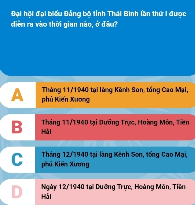 Đại hội đại biểu Đảng bộ tỉnh Thái Bình lần thứ I được
diễn ra vào thời gian nào, ở đâu?
Tháng 11/1940 tại làng Kênh Son, tổng Cao Mại,
A phủ Kiến Xương
Tháng 11/1940 tại Dưỡng Trực, Hoàng Môn, Tiền
B Hải
Tháng 12/1940 tại làng Kênh Son, tổng Cao Mại,
C phủ Kiến Xương
Ngày 12/1940 tại Dưỡng Trực, Hoàng Môn, Tiền
D Hải