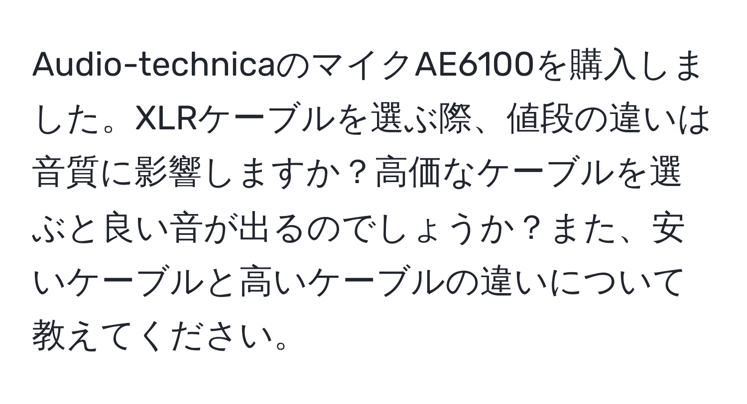 Audio-technicaのマイクAE6100を購入しました。XLRケーブルを選ぶ際、値段の違いは音質に影響しますか？高価なケーブルを選ぶと良い音が出るのでしょうか？また、安いケーブルと高いケーブルの違いについて教えてください。