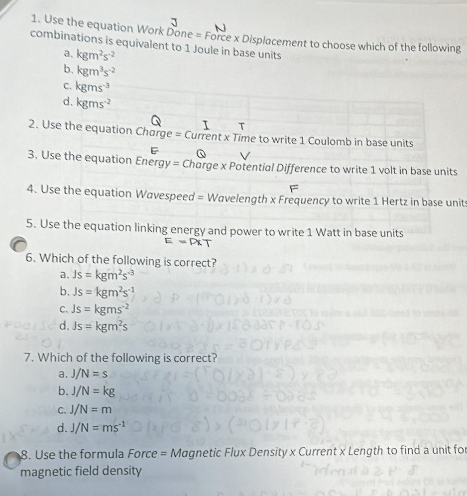 Use the equation Work Done = Force x Displacement to choose which of the following
combinations is equivalent to 1 Joule in base units
a、 kgm^2s^(-2)
b、 kgm^3s^(-2)
C. kgms^(-3)
d. kgms^(-2)
T
2. Use the equation Charge = Current x Time to write 1 Coulomb in base units
3. Use the equation Energy = Charge x Potential Difference to write 1 volt in base units
F
4. Use the equation Wavespeed = Wavelength x Frequency to write 1 Hertz in base units
5. Use the equation linking energy and power to write 1 Watt in base units
E=P* T
6. Which of the following is correct?
a. Js=kgm^2s^(-3)
b. Js=kgm^2s^(-1)
C. Js=kgms^(-2)
d. Js=kgm^2s
7. Which of the following is correct?
a. J/N=s
b. J/N=kg
C. J/N=m
d. J/N=ms^(-1)
8. Use the formula Force = Magnetic Flux Density x Current x Length to find a unit for
magnetic field density